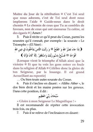 Maître du Jour de la rétribution o C'est Toi seul 
que nous adorons, c'est de Toi seul dont nous 
implorons l'aide o Guide-nous dans le droit 
chemin o Le chemin de ceux que Tu as comblés de 
faveurs, non de ceux qui ont encourus Ta colère, ni 
des égarés o IAmen ! 
5. Puis il récite ce qu'il peut du Coran, parmi les 
sourates qu il connalÇ par exemple : la sourate < L,e 
Triomphe > (ElNasr): 
1'-,r,g 'obUu ,rir'c)j1 r, r'é, , !, piE,itl 
(ri.r:t;l € 1.:7;-r2A"f u. ;F a çrli 
{Lorsque vient le triomphe d'Allah ainsi que la 
victoire o Et que tu vois les gens enher en foule 
dans la religion d'Allah o Célèbre donc la gloire de 
ton Seigneur, par la louange. Il est grand 
Accueillant au repentir| 
... Ou bien toute autre sourate du Coran. 
6. Puis il s'indine en disant: " Allâhu Alùar >,le 
dos bien droit et les mains posées sur les genoux. 
Dans cette positiorç il dit: 
"-É)l.;)o# 
< Gloire à mon Seigneur Le Magnifigue ! > 
Il est recomnundé de répéter cette invocation 
trois fois, ou plus. 
7. Puis il se relève de (inclinaison en disant: 
29 
 