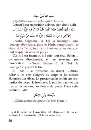 'o*7')lr'r; 
< Qu'Allah exauce celui qui le loue.,' 
lorsqtrlil est en position debout, bien droit, il dit : 
'2tjt;5ti,y * k tç t* tyi r:.t]êJ i;J U 1ti. 
fr. :g'u 4 6,|b i ttâï.6 iS21' uot '.1tt 
<<N oke Seigneur ! A Toi la louange ! Une 
louange abondante, pure et bénie, remplissant les 
cieux et la Terre, tout ce qui est entre les deux, et 
tout ce que Tu ver,rx en plus.> 
Ceci s'il est imam ou s'il prie tout seul. Sinoru il 
conunence directement, en se relevant, par 
llinvocation: < Notre Seigneur ! À Toi la 
louange ! >l jusqulà la fin. 
8. Puis il se prosteme en disant: " AIIâhu 
Alùar>r, les bras éloignés du corps et les cuisses 
éloignées des tibias. l,a prostemation se fait sur sept 
parties du corps : le front avec le nez,les paumes des 
mains, les genouç les doigb de pieds. Dans cette 
position, il dit: 
J}1,';"oq 
< Gloire à mon Seigneur Le Très Haut ! > 
1 Seul le début de l'invocation est obligatoire, la fin est 
seulement recommandée. [Note du traducteur] 
30 
 