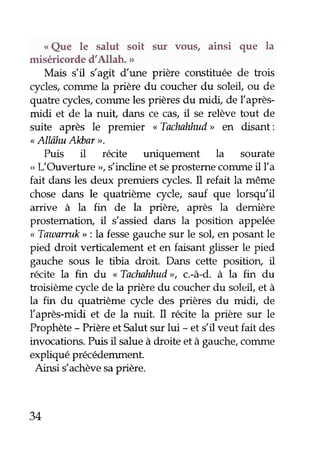 o Que le salut soit sur volls, ainsi que la 
miséricorde d'Allah. " 
Mais s'il s'agit dune prière constituée de bois 
cycles, conune la prière du coucher du soleil, ou de 
quahe rycles, conune les prières du midi, de llaprès-midi 
et de la nuit, dans ce cas, il se relève tout de 
suite après le premier "Tachnhlud> en disant: 
" AllîhuAlùar ". 
Puis il récite uniquement la sourate 
,. r--Ouverture rr, s'incline et se prosteme comme il [a 
fait dans les deux premiers cycles' Il refait la même 
chose dans le quatrième cycle, sauf que lorsqu'il 
arrive à la fin de la prière, après la demière 
prostematiorç il s'assied dans la position appelée 
,, Tawarruk r, : la fesse gauche sur le sol, en posant le 
pied droit verticalement et en faisant glisser le pied 
gaudre sous le tibia droit. Dans cette position, il 
récite la fin du "Tachnhhud>>c,. -à-d. à la fin du 
troisième cycle de la prière du coucher du soleil et à 
la fin du quatrième cycle des prières du midi, de 
llaprès-midi et de la nuit. I récite la prière sur le 
Prophète - Prière et Salut sur lui - et s'il veut fait des 
invocations. Puis il salue à droite et à gauche, corune 
expliqué précédemment. 
Ainsi s'achève sa prière. 
34 
 