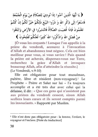 i;ltit ii'ë rr'bnç >i ,itr5,;ia 'is6r u) 
Éi,r e péiæ' t:';ii!,f > Jr:,"',t 
tfrri f3t g t|$tt'al'btr 9;pt s$ ordss 
< ëtAii'€- tst'ltil ry!2 )t, [ot'u 
{Ô vous les croyants ! Lorsque t'or, appette à la 
prière du vendredi, accourez à I'invocation 
d'Allah et abandonnez tout négoce. Cela est bien 
meilleur pour vous, si vous saviez ! Puis quand 
la prière est achevée, dispersez-vous sut Terre, 
recherchez la grâce d'Allah et invoquez 
beaucoup Allah, afin d'atteindre la réussite.| 
(Le Vendredi, v.9-10) 
Elte est obligatoire Pour tout musulman, 
pubère, libre et résident (non-voyageur).1 Le 
Prophète - Prière et Salut sur lui - l'a toujours 
accomplie et a été très dur avec celui qui la 
délaissei,l dit: ,, Que cesg ens qui n'assistentp as 
aux prières du vendredi cessent, sinon Altah 
scellera leurs cæurs et ils seront comptés parmi 
les insouciants. >>R apporté par Muslim. 
t Elle n'est donc pas obligatoire pour: la femme, l'enfant, le 
voyageur et l'esclave. [Note du traducteur] 
38 
 