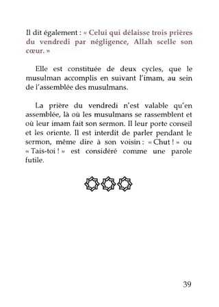 Il dit également: < Celui qui délaisse trois prières 
du vendredi par négligence, Allah scelle son 
c(Eur. )> 
Elle est constituée de deux cycles, que le 
musulman accomplis en suivant Ïimam, au sein 
de l'assemblée des musulmans. 
La prière du vendredi n'est valable qu,en 
assemblée,là où les musulmans se rassemblente t 
où leur imam fait son sermon. Il leur porte conseil 
et les oriente. Il est interdit de parler pendant le 
sermon, même dire à son voisin: < Chut ! ,, 611 
< Tais-toi ! > est considéré conune une parole 
futile. 
ss6 
39 
 