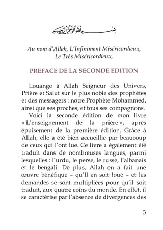 Au nom d'Allah, L'Infiniment Miséricordieux, 
Le TrèsM iséricord ieux, 
PREFACE DE LA SECONDE EDITION 
Louange à Allah Seigneur des Llnivers, 
Prière et Salut sur le plus noble des prophètes 
et des messagers : notre Prophète Mohammed, 
ainsi que ses proches, et tous ses compagnons. 
Voici la seconde édition de mon livre 
,, L'enseignement de la prière ,, après 
épuisement de la première édition. Grâce à 
Allatu elle a été bien accueillie par beaucoup 
de ceux qui l'ont lue. Ce livre a également été 
traduit dans de nombreuses langues, parmi 
lesquelles: l'urdu, le perse,l e russe,l 'albanais 
et le bengali. De plus, Allah en a fait une 
æuvre bénéfique - qu'Il en soit loué - et les 
demandes se sont multipliées pour qu'il soit 
traduit, aux quatre coins du monde. En effet, il 
se caractérisep ar l'absenced e divergencesd es 
 