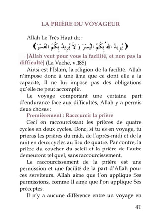 LA PRIÈRE DU VOYAGEUR 
Altah Le Très Haut dit: 
(;J' &";,t,'HtÉ'À''"_;> 
{Allah veut pour vous la facilité, et non pas la 
difficultéf (La Vache, v.185) 
Ainsi est l'Islam, la religion de la facilité. Allah 
n impose donc à une âme que ce dont elle a la 
capacité, I1 ne lui impose pas des obligations 
qu'elle ne peut accomplir. 
Le voyage comportant une certaine part 
d'endurance face aux difficultés, Allah y a permis 
deux choses : 
Premièrement : Raccourcir la prière 
Ceci en raccourcissant les prières de quatre 
cycles en deux cycles. Donc, si tu es en voyage, fu 
prieras les prières du midi, de l'après-midi et de la 
nuit en deux cycles au lieu de quatre. Par contre,la 
prière du coucher du soleil et la prière de l'aube 
demeurent tel quef sans raccourcissement. 
Le raccourcissement de la prière est une 
permission et une facilité de la part d'Allah pour 
ces serviteurs. Allah aime que l'on applique Ses 
permissions, cotnme Il aime que l'on applique Ses 
préceptes. 
I1 n'y a aucune différence entre un voyage en 
41, 
 
