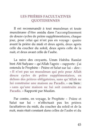 LES PRIÈRES FACULTATIVES 
QUOTIDIENNES 
Il est reconunandé à tout musulman et toute 
musulmane d'être assidu dans l'accomplissement 
de douze cycles de prière supplémentairàs, chaque 
jour, pour celui qui n'est pas en voyage: quatre 
avant la prière du midi et deux après, deux après 
celle du coucher du soleil, deux après celle de la 
nuit, et deux avant celle de l'aube. 
La mère des croyants, Umm Habiba Ramlat 
bint Abî Sufyane - qu'Allah I'agrée - rapporte : j,ai 
entendu le Prophète - Prière et Salut sur lui - dire : 
<<Il n'est pas un musulman qui prie pour Allah 
douze cycles de prière supplémentaires, en 
dehors des prières obligatoires, sans qu,Allah ne 
lui construise une maison au paradis. > ou bien: 
<( sans qu'une maison ne lui soit construite au 
Paradis. > Rapporté par Muslim. 
Par contre, en voyage, le prophète - prière et 
Salut sur lui - n'effectuait pas les prières 
facultatives du midi, du coucher du soleil 
"t 
d" lu 
nuit mais était constant dans celles de l,aube et du 
45 
 