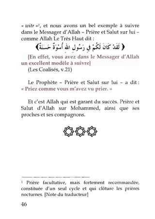 <witr >>1e,t nous avons un bel exemple à suivre 
dans le Messager d'Allah - Prière et Salut sur lui - 
conune Allah Le Très Haut dit: 
<*ipf nr J*,' 'ê ëtsld> 
{En effet, uou"'uu"rd"n, 1" Messager d'Allah 
un excellent modèle à suivre| 
(Les Coalisês,v.21) 
Le Prophète - Prière et Salut sur lui - a dit: 
<<P riez commev ous m'avez vu prier' tt 
Et c'est Allah qui est garant du succès' Prière et 
Salut d'Allah sur Mohammed, ainsi que ses 
proches et ses comPagnons. 
666 
1 Prière facultative, mais fortement recommandée' 
constituée d'un seul cycle et qui clôture les prières 
nocturnes. [Note du traducteur] 
46 
 