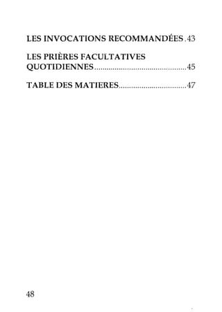 LES INVOCATIONS RECOMMANDÉES . 43 
LES PRIÈRES FACULTATTVES 
QUOTIDIENNES.. ......'45 
TABLE DES MATIERES...... ........,47 
48 
 