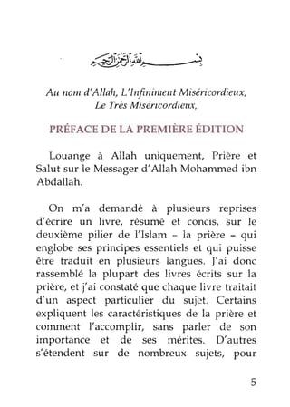 énffi'Ai"*-+ 
Au nom d'Allah, L'Infniment Miséicordieux, 
Le Très Miséricordieux. 
PRÉFACE DE LA PREMIÈRE ÉDITIoN 
Louange à Allah uniquement, prière et 
Salut sur le Messager d'Allah Mohammed ibn 
Abdallah. 
On m'a demandé à plusieurs reprises 
d'écrire un livre, résumé et concis, sur le 
deuxième pilier de l'Islam - la prière _ qui 
englobe ses principes essentiels et qui puisse 
être traduit en plusieurs langues. l,ai donc 
rassemblé la plupart des livres écrits sur la 
prière, et j'ai constaté que chaque livre traitait 
d'rl aspect particulier du iujet. Certains 
expliquent les caractéristiques de la prière et 
comment l'accomplir, sans parler de son 
importance et de ses mérites. D,autres 
s'étendent sur de nombreux sujets, pour 
 