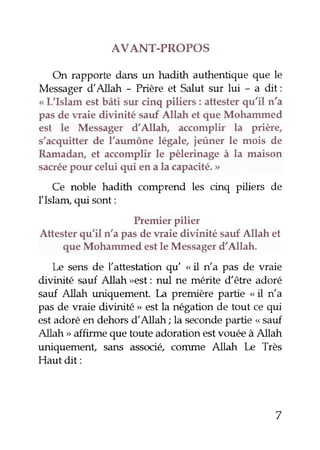 AVANT-PROPOS 
On rapporte daru un hadith authentique que le 
Messager dAllah - Prière et Salut sur lui - a dit: 
< L'Islam est bâti sur cinq piliers: attester qu'il n'a 
pas de waie divinité sauf Allah et que Mohammed 
est le Messager d'Allah, accomplir la prière, 
s'acquitter de l'aumône légale, ieûner le mois de 
Ramadan, et accomplir le pèlerinage à la maison 
sacréep our celui qui en a la capacité.> 
Ce noble hadith comprend les cinq piliers de 
Ilslapn' qui sont: 
Premier pilier 
Attester qu'il n'a pas de waie divinité sauf Allah et 
que Mohammed est le Messager d'Allah. 
Le sens de l'attestation qu " il n'a pas de waie 
divinité sauf Allah >est: nul ne mérite dêtre adoré 
sauf Allah uniquement. La première partie " il n'a 
pas de waie divinité " est la négation de tout ce qui 
est adoré en dehors d'Allah; la seconde partie o sauf 
Allah > affirme que toute adoration estvouée à Allah 
sans associ4 comme Allah [æ Très 
Hautdit: 
7 
 