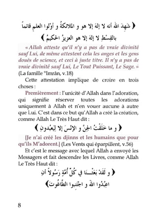 fuua ur t-l's.tk ;yrrJ J^T !iJ1T a;Àî ' iÉ ) 
( l5l' i"lr r Tlill) 'hLiltr 
<<A llah atteste qu'il n'y a pas de araie diainité 
sauf Lui, de même attestmt celn les anges et les gens 
iloués de sciencee, t ceci à iuste titre. Il n'y a pas de 
araie iliztinité sauf Lui, Le Tout Puissant, Le Sage' >) 
(La famille olmrân, v.18) 
Cette attestation implique de croire en trois 
choses: 
Premièrement : Iunicité dAllah dans ladoration, 
qui signifie réserver toutes les adorations 
uniquement à Allah et rt'en vouer aucune à autre 
que Lui. Cest dans ce but qulAllah a créé la création, 
coûune Allah Le Très Haut dit: 
(ç:Q.il.r)r t',*tùt b.r ) 
{}e n'ai créé les djinns et les humains que pour 
qu'ils M'adorent.| (Iæs Vents qui éparpillenf v.56) 
Et Cest le message avec lequel Allah a envoyé les 
Messagers et fait descendre les Livres, conune Allah 
Le Très Haut dit: 
gî'rJ,1jFÉ îé É-{,i.6t l 
(ettfu V'iî.l 2bt 9it4r 
8 
 
