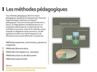 Les méthodes pédagogiques
Une méthode pédagogique décrit le moyen
pédagogique adopté par l’enseignant pour favoriser
l’apprentissage et atteindre son objectif
pédagogique. Tout comme les postures décrites ci-
dessus, en règle général un établissement ou un
enseignant valorise plus à un instant donné une
méthode qu’une autre ; bien sûr la méthode unique
imposée ou obligatoire serait une erreur, car elle
appartient au libre choix de l’enseignant ou de
l’étudiant et est souvent affaire de circonstances.


•Méthode expositive, transmissive, passive ou
magistrale
•Méthode démonstrative
•Méthode interrogative ou aïeutique
•Méthode active ou de découverte
•Méthode expérientielle


Source :
http://eduscol.education.fr/bd/competice/superieur/
competice/libre/qualification/q3b.php
 