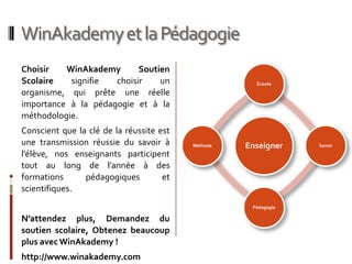 WinAkademy et la Pédagogie
Choisir   WinAkademy       Soutien
Scolaire   signifie  choisir    un                    Écoute

organisme, qui prête une réelle
importance à la pédagogie et à la
méthodologie.
Conscient que la clé de la réussite est
une transmission réussie du savoir à      Méthode   Enseigner    Savoir
l’élève, nos enseignants participent
tout au long de l’année à des
formations      pédagogiques         et
scientifiques.
                                                     Pédagogie

N’attendez plus, Demandez du
soutien scolaire, Obtenez beaucoup
plus avec WinAkademy !
http://www.winakademy.com
 