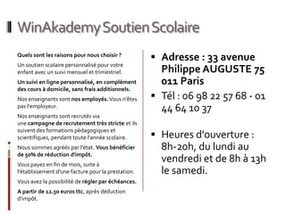 WinAkademy Soutien Scolaire
Quels sont les raisons pour nous choisir ?
                                                     Adresse : 33 avenue
Un soutien scolaire personnalisé pour votre
enfant avec un suivi mensuel et trimestriel.          Philippe AUGUSTE 75
Un suivi en ligne personnalisé, en complément         011 Paris
des cours à domicile, sans frais additionnels.
Nos enseignants sont nos employés. Vous n'êtes       Tél : 06 98 22 57 68 - 01
pas l'employeur.
                                                      44 64 10 37
Nos enseignants sont recrutés via
une campagne de recrutement très stricte et ils
suivent des formations pédagogiques et
scientifiques, pendant toute l'année scolaire.       Heures d'ouverture :
Nous sommes agréés par l'état. Vous bénéficier        8h-20h, du lundi au
de 50% de réduction d'impôt.
Vous payez en fin de mois, suite à
                                                      vendredi et de 8h à 13h
l'établissement d'une facture pour la prestation.     le samedi.
Vous avez la possibilité de régler par échéances.
A partir de 12.50 euros ttc, après déduction
d'impôt.
 
