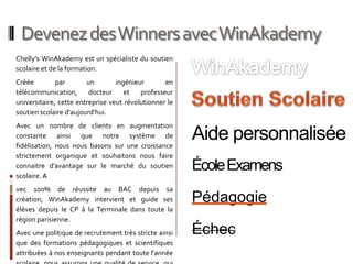 Devenez des Winners avec WinAkademy
Chelly's WinAkademy est un spécialiste du soutien
scolaire et de la formation.
Créée         par       un        ingénieur       en
télécommunication,       docteur     et   professeur
universitaire, cette entreprise veut révolutionner le
soutien scolaire d'aujourd'hui.
Avec un nombre de clients en augmentation
constante ainsi que notre système de
fidélisation, nous nous basons sur une croissance
                                                        Aide personnalisée
strictement organique et souhaitons nous faire
connaitre d'avantage sur le marché du soutien           École Examens
scolaire. A
vec 100% de réussite au BAC depuis sa
création, WinAkademy intervient et guide ses            Pédagogie
élèves depuis le CP à la Terminale dans toute la
région parisienne.
Avec une politique de recrutement très stricte ainsi    Échec
que des formations pédagogiques et scientifiques
attribuées à nos enseignants pendant toute l'année
 