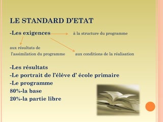 LE STANDARD D’ETAT
-Les exigences                à la structure du programme


aux résultats de
l’assimilation du programme    aux conditions de la réalisation


-Les résultats
-Le portrait de l’élève d’ école primaire
-Le programme
80%-la base
20%-la partie libre
 
