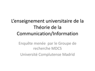 L’enseignement universitaire de la
          Théorie de la
   Communication/Information
   Enquête menée par le Groupe de
           recherche MDCS
    Université Complutense Madrid
 