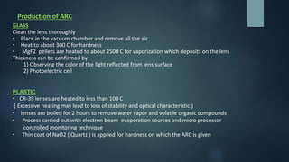 Production of ARC
GLASS
Clean the lens thoroughly
• Place in the vacuum chamber and remove all the air
• Heat to about 300 C for hardness
• MgF2 pellets are heated to about 2500 C for vaporization which deposits on the lens
Thickness can be confirmed by
1) Observing the color of the light reflected from lens surface
2) Photoelectric cell
PLASTIC
• CR-39 lenses are heated to less than 100 C
( Excessive heating may lead to loss of stability and optical characteristic )
• lenses are boiled for 2 hours to remove water vapor and volatile organic compounds
• Process carried out with electron beam evaporation sources and micro processor
controlled monitoring technique
• Thin coat of NaO2 ( Quartz ) is applied for hardness on which the ARC is given
 