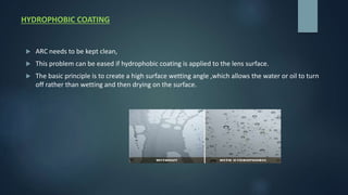 HYDROPHOBIC COATING
 ARC needs to be kept clean,
 This problem can be eased if hydrophobic coating is applied to the lens surface.
 The basic principle is to create a high surface wetting angle ,which allows the water or oil to turn
off rather than wetting and then drying on the surface.
 