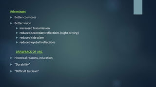 Advantages
 Better cosmoses
 Better vision
 increased transmission
 reduced secondary reflections (night driving)
 reduced side glare
 reduced eyeball reflections
DRAWBACK OF ARC
 Historical reasons, education
 “Durability”
 “Difficult to clean”
 