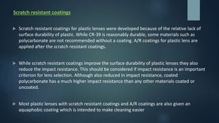 Scratch resistant coatings
 Scratch resistant coatings for plastic lenses were developed because of the relative lack of
surface durability of plastic. While CR-39 is reasonably durable, some materials such as
polycarbonate are not recommended without a coating. A/R coatings for plastic lens are
applied after the scratch resistant coatings.
 While scratch resistant coatings improve the surface durability of plastic lenses they also
reduce the impact resistance. This should be considered if impact resistance is an important
criterion for lens selection. Although also reduced in impact resistance, coated
polycarbonate has a much higher impact resistance than any other materials coated or
uncoated.
 Most plastic lenses with scratch resistant coatings and A/R coatings are also given an
aquaphobic coating which is intended to make cleaning easier
 