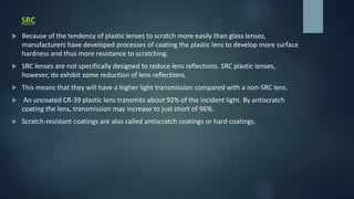 SRC
 Because of the tendency of plastic lenses to scratch more easily than glass lenses,
manufacturers have developed processes of coating the plastic lens to develop more surface
hardness and thus more resistance to scratching.
 SRC lenses are not specifically designed to reduce lens reflections. SRC plastic lenses,
however, do exhibit some reduction of lens reflections.
 This means that they will have a higher light transmission compared with a non-SRC lens.
 An uncoated CR-39 plastic lens transmits about 92% of the incident light. By antiscratch
coating the lens, transmission may increase to just short of 96%.
 Scratch-resistant coatings are also called antiscratch coatings or hard coatings.
 