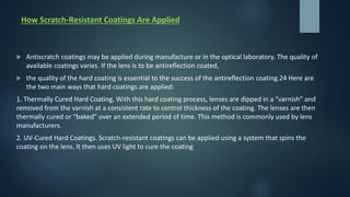 How Scratch-Resistant Coatings Are Applied
 Antiscratch coatings may be applied during manufacture or in the optical laboratory. The quality of
available coatings varies. If the lens is to be antireflection coated,
 the quality of the hard coating is essential to the success of the antireflection coating.24 Here are
the two main ways that hard coatings are applied:
1. Thermally Cured Hard Coating. With this hard coating process, lenses are dipped in a “varnish” and
removed from the varnish at a consistent rate to control thickness of the coating. The lenses are then
thermally cured or “baked” over an extended period of time. This method is commonly used by lens
manufacturers.
2. UV-Cured Hard Coatings. Scratch-resistant coatings can be applied using a system that spins the
coating on the lens. It then uses UV light to cure the coating
 