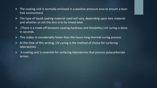  The coating unit is normally enclosed in a positive pressure area to ensure a dust-
free environment.
 The type of liquid coating material used will vary, depending upon lens material
and whether or not the lens is to be tinted later.
 (There is a trade-off between coating hardness and tintability.) UV curing is done
in seconds.
 This makes it considerably faster than the hours-long thermal curing process.
 At the time of this writing, UV curing is the method of choice for surfacing
laboratories.
 A coating unit is essential for surfacing laboratories that process polycarbonate
lenses.
 