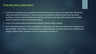 Front Side Only or Both Sides?
 Antiscratch coatings may be applied to only the front side of a lens or to both sides. SRC lenses
that come factory finished (i.e., stock lenses) will usually be coated on both front and back
surfaces. If a lens is semifinished and must be surfaced on the back side to obtain the needed
power, however, it will be antiscratch-coated
 only on the front unless the laboratory applies a back surface coating.
 Since the front surface is most susceptible to scratching, one-side-only antiscratch coatings may
be justifiable. If the wearer (and dispenser) is expecting front and back antiscratch protection on
regular plastic lenses, however, it may be necessary to ask for it.
 
