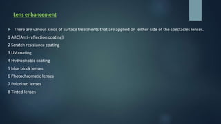 Lens enhancement
 There are various kinds of surface treatments that are applied on either side of the spectacles lenses.
1 ARC(Anti-reflection coating)
2 Scratch resistance coating
3 UV coating
4 Hydrophobic coating
5 blue block lenses
6 Photochromatic lenses
7 Polorized lenses
8 Tinted lenses
 