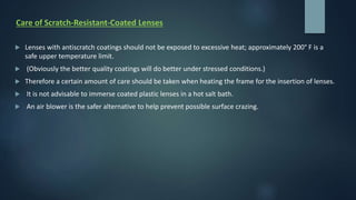 Care of Scratch-Resistant-Coated Lenses
 Lenses with antiscratch coatings should not be exposed to excessive heat; approximately 200° F is a
safe upper temperature limit.
 (Obviously the better quality coatings will do better under stressed conditions.)
 Therefore a certain amount of care should be taken when heating the frame for the insertion of lenses.
 It is not advisable to immerse coated plastic lenses in a hot salt bath.
 An air blower is the safer alternative to help prevent possible surface crazing.
 
