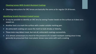 Cleaning Lenses With Scratch-Resistant Coatings
 Cleaning instructions for SRC lenses are basically the same as for regular CR-39 lenses.
Identifying Scratch-Resistant-Coated Lenses
 It may be possible to identify an SRC lens by seeing if water beads on the surface as it does on a
waxed car.
 Another test is to mark the surface with a water-soluble marking pen.
 An antiscratch coating can cause the mark to look streaky or blotchy.
 These tests may detect most, but not all, antiscratch coatings successfully.
 It is almost unnecessary to check for the presence of a scratch-resistant coating since it may
generally be presumed that most plastic lenses now come with such a coating
 