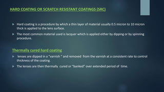 HARD COATING OR SCRATCH RESISTANT COATINGS (SRC)
 Hard coating is a procedure by which a thin layer of material usually 0.5 micron to 10 micron
thick is applied to the lens surface.
 The most common material used is lacquer which is applied either by dipping or by spinning
procedure.
Thermally cured hard coating
 lenses are dipped in a “varnish “ and removed from the varnish at a consistent rate to control
thickness of the coating.
 The lenses are then thermally cured or “banked” over extended period of time.
 