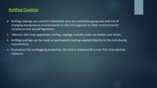 Antifog Coating
 Antifog coatings are used for individuals who are constantly going into and out of
changing temperature environments or who are exposed to other environmental
conditions that would fog lenses.
 Wearers who may appreciate antifog coatings include cooks, ice skaters,and skiers.
 Antifog coatings can be made as permanent coatings applied directly to the lens during
manufacture.
 To produce the antifogging properties, the lens is coated with a resin film that absorbs
moisture.
 