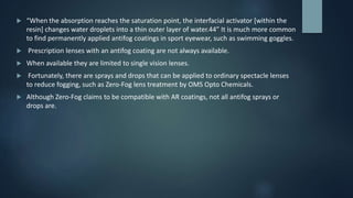  “When the absorption reaches the saturation point, the interfacial activator [within the
resin] changes water droplets into a thin outer layer of water.44” It is much more common
to find permanently applied antifog coatings in sport eyewear, such as swimming goggles.
 Prescription lenses with an antifog coating are not always available.
 When available they are limited to single vision lenses.
 Fortunately, there are sprays and drops that can be applied to ordinary spectacle lenses
to reduce fogging, such as Zero-Fog lens treatment by OMS Opto Chemicals.
 Although Zero-Fog claims to be compatible with AR coatings, not all antifog sprays or
drops are.
 