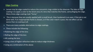 Edge Coating
 Lenses may be edge coated to reduce the concentric rings visible to the observer. The idea of edge
coating is to apply a color to the bevel area of a lens that matches the frame, camouflaging the edge.
Many times edge coatings look “funny.”
 This is because they are usually applied with a small brush, then hardened in an oven. If the job is not
done well, if an inappropriate frame is chosen, or if the color match is poor, the net effect can be
worse than no coating at all.
 There are many suitable alternatives to edge coatings.
 These include the following:
• Polishing the edge of the lens
• Rolling the edge of the lens
• AR coating the lens
• Using a lens of higher refractive index to reduce edge thickness
• Using any combination of the above
 