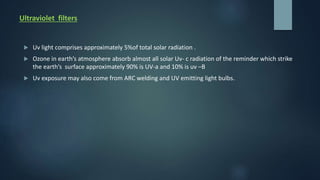 Ultraviolet filters
 Uv light comprises approximately 5%of total solar radiation .
 Ozone in earth’s atmosphere absorb almost all solar Uv- c radiation of the reminder which strike
the earth’s surface approximately 90% is UV-a and 10% is uv –B
 Uv exposure may also come from ARC welding and UV emitting light bulbs.
 