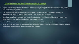 The effect of visible and nonvisible light on the eye
 Light is electromagnetic radiation found in the wavelength range that includes infrared (IR), visible,
and ultraviolet (UV) radiation.
 The visible spectrum is considered to be between 380 and 760 nm.1 (However, light with a
wavelength as short as 309 nm may be seen if it is of sufficient intensity.
 Light having sufficient intensity and a wavelength as short as 298 nm could be seen if it were not
absorbed by the crystalline lens before reaching the retina.)
 Instead it is absorbed by the cornea, aqueous humor, crystalline lens, or vitreous humor of the eye.
 If too much of this “light” is absorbed by the individual eye structure in sufficient quantity or over an
excessively lengthy period, it can be potentially harmful.
 
