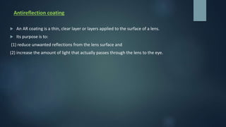 Antireflection coating
 An AR coating is a thin, clear layer or layers applied to the surface of a lens.
 Its purpose is to:
(1) reduce unwanted reflections from the lens surface and
(2) increase the amount of light that actually passes through the lens to the eye.
 