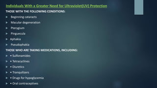Individuals With a Greater Need for Ultraviolet(UV) Protection
THOSE WITH THE FOLLOWING CONDITIONS:
 Beginning cataracts
 Macular degeneration
 Pterygium
 Pinguecula
 Aphakia
 Pseudophakia
THOSE WHO ARE TAKING MEDICATIONS, INCLUDING:
 • Sulfonamides
 • Tetracyclines
 • Diuretics
 • Tranquilizers
 • Drugs for hypoglycemia
 • Oral contraceptives
 