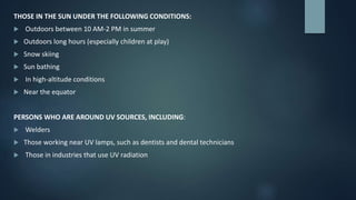 THOSE IN THE SUN UNDER THE FOLLOWING CONDITIONS:
 Outdoors between 10 AM-2 PM in summer
 Outdoors long hours (especially children at play)
 Snow skiing
 Sun bathing
 In high-altitude conditions
 Near the equator
PERSONS WHO ARE AROUND UV SOURCES, INCLUDING:
 Welders
 Those working near UV lamps, such as dentists and dental technicians
 Those in industries that use UV radiation
 