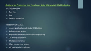 Options for Protecting the Eyes From Solar Ultraviolet (UV) Radiation
HEADGEAR WEAR
 Sun visor
 Cap
 Wide-brimmed hat
PRESCRIPTION LENSES
 Lenses specifically made to be UV blocking
 Polycarbonate lenses
 High-index lenses with a UV-absorbing coating
 UV-dyed plastic lenses
 Photochromic lenses
 Glare control-type lenses
 All quality polarizing lenses
 
