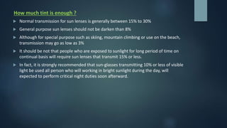 How much tint is enough ?
 Normal transmission for sun lenses is generally between 15% to 30%
 General purpose sun lenses should not be darken than 8%
 Although for special purpose such as skiing, mountain climbing or use on the beach,
transmission may go as low as 3%
 It should be not that people who are exposed to sunlight for long period of time on
continual basis will require sun lenses that transmit 15% or less.
 In fact, it is strongly recommended that sun-glasses transmitting 10% or less of visible
light be used all person who will working in bright sunlight during the day, will
expected to perform critical night duties soon afterward.
 