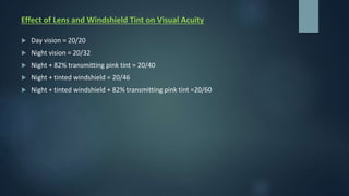 Effect of Lens and Windshield Tint on Visual Acuity
 Day vision = 20/20
 Night vision = 20/32
 Night + 82% transmitting pink tint = 20/40
 Night + tinted windshield = 20/46
 Night + tinted windshield + 82% transmitting pink tint =20/60
 