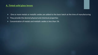 A. Tinted solid glass lenses
 One or more metals or metallic oxides are added to the basic batch at the time of manufacturing
 They provide the desired physical and chemical properties
 Concentration of metals and mettalic oxides is less than 1%
 