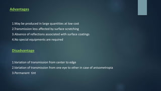 Advantages
1.May be produced in large quantities at low cost
2.Transmission less affected by surface scratching
3.Absence of reflections associated with surface coatings
4.No special equipments are required
Disadvantage
1.Variation of transmission from center to edge
2.Variation of transmission from one eye to other in case of anisometropia
3.Permanent tint
 