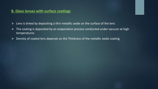 B. Glass lenses with surface coatings
 Lens is tinted by depositing a thin metallic oxide on the surface of the lens
 The coating is deposited by an evaporation process conducted under vacuum at high
temperatures
 Density of coated lens depends on the Thickness of the metallic oxide coating
 