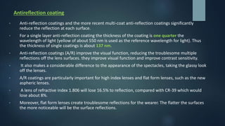 Antireflection coating
• Anti-reflection coatings and the more recent multi-coat anti-reflection coatings significantly
reduce the reflection at each surface.
• For a single layer anti-reflection coating the thickness of the coating is one quarter the
wavelength of light (yellow of about 550 nm is used as the reference wavelength for light). Thus
the thickness of single coatings is about 137 nm.
• Anti-reflection coatings (A/R) improve the visual function, reducing the troublesome multiple
reflections off the lens surfaces. they improve visual function and improve contrast sensitivity.
• It also makes a considerable difference to the appearance of the spectacles, taking the glassy look
off the lenses.
• A/R coatings are particularly important for high index lenses and flat form lenses, such as the new
aspheric lenses.
• A lens of refractive index 1.806 will lose 16.5% to reflection, compared with CR-39 which would
lose about 8%.
• Moreover, flat form lenses create troublesome reflections for the wearer. The flatter the surfaces
the more noticeable will be the surface reflections.
 