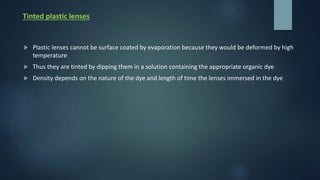 Tinted plastic lenses
 Plastic lenses cannot be surface coated by evaporation because they would be deformed by high
temperature
 Thus they are tinted by dipping them in a solution containing the appropriate organic dye
 Density depends on the nature of the dye and length of time the lenses immersed in the dye
 