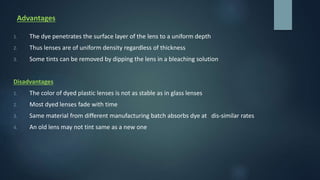 Advantages
1. The dye penetrates the surface layer of the lens to a uniform depth
2. Thus lenses are of uniform density regardless of thickness
3. Some tints can be removed by dipping the lens in a bleaching solution
Disadvantages
1. The color of dyed plastic lenses is not as stable as in glass lenses
2. Most dyed lenses fade with time
3. Same material from different manufacturing batch absorbs dye at dis-similar rates
4. An old lens may not tint same as a new one
 