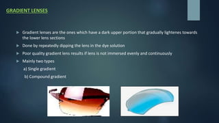 GRADIENT LENSES
 Gradient lenses are the ones which have a dark upper portion that gradually lightenes towards
the lower lens sections
 Done by repeatedly dipping the lens in the dye solution
 Poor quality gradient lens results if lens is not immersed evenly and continuously
 Mainly two types
a) Single gradient
b) Compound gradient
 