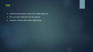 PINK
 Uniform transmission across the visible spectrum
 Thus no color distortion for the wearer
 Used for unfavourable indoor lighteninig
 